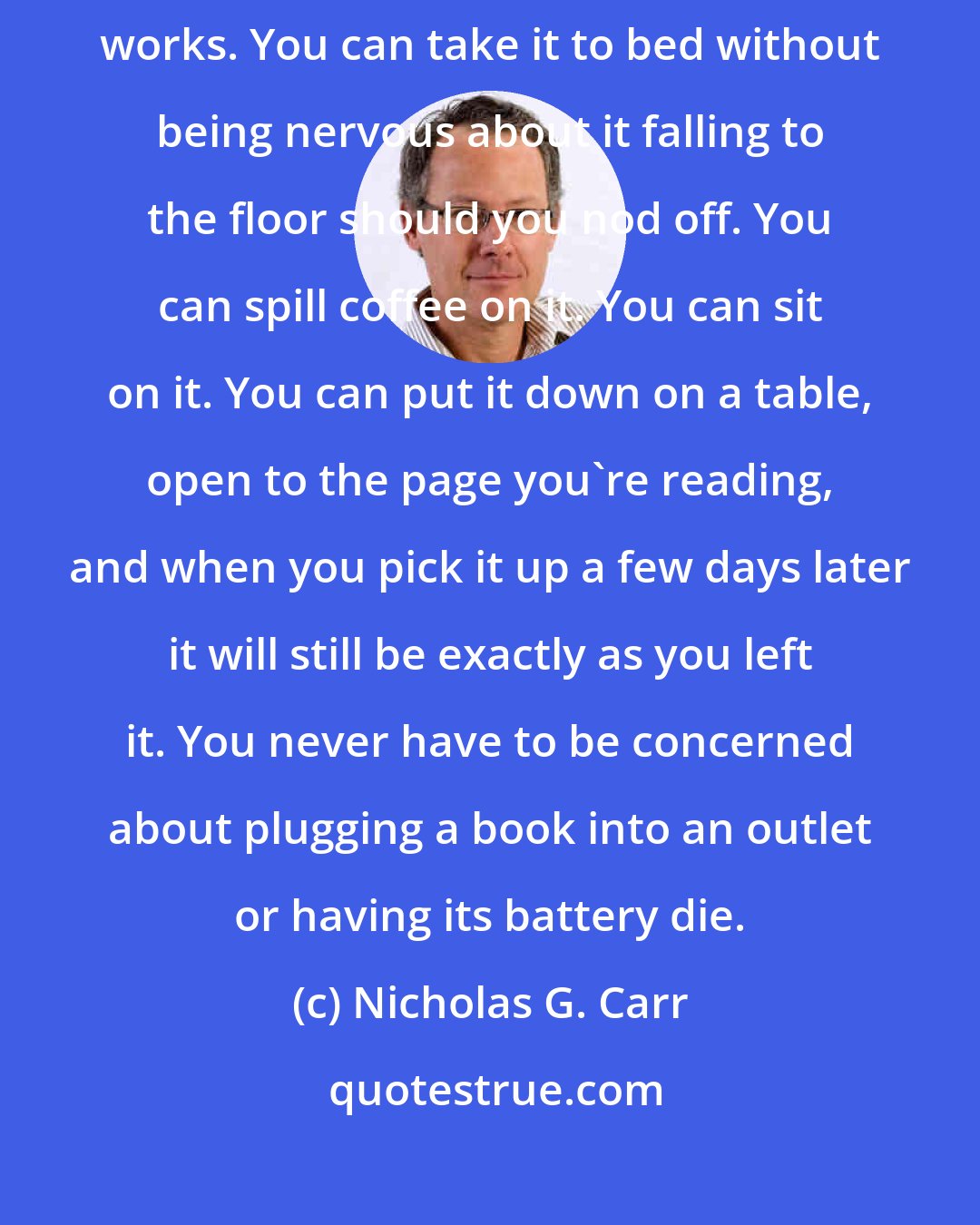 Nicholas G. Carr: You can take a book to the beach without worrying about sand getting in its works. You can take it to bed without being nervous about it falling to the floor should you nod off. You can spill coffee on it. You can sit on it. You can put it down on a table, open to the page you're reading, and when you pick it up a few days later it will still be exactly as you left it. You never have to be concerned about plugging a book into an outlet or having its battery die.