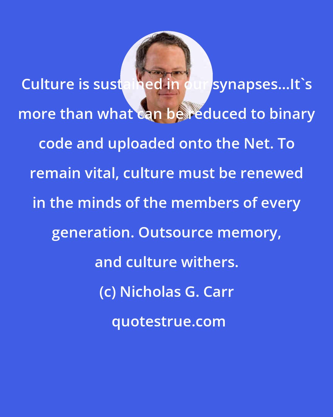 Nicholas G. Carr: Culture is sustained in our synapses...It's more than what can be reduced to binary code and uploaded onto the Net. To remain vital, culture must be renewed in the minds of the members of every generation. Outsource memory, and culture withers.