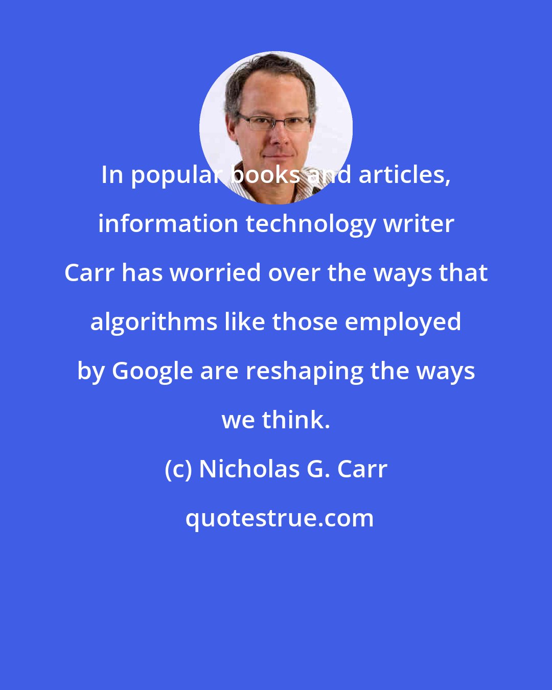 Nicholas G. Carr: In popular books and articles, information technology writer Carr has worried over the ways that algorithms like those employed by Google are reshaping the ways we think.