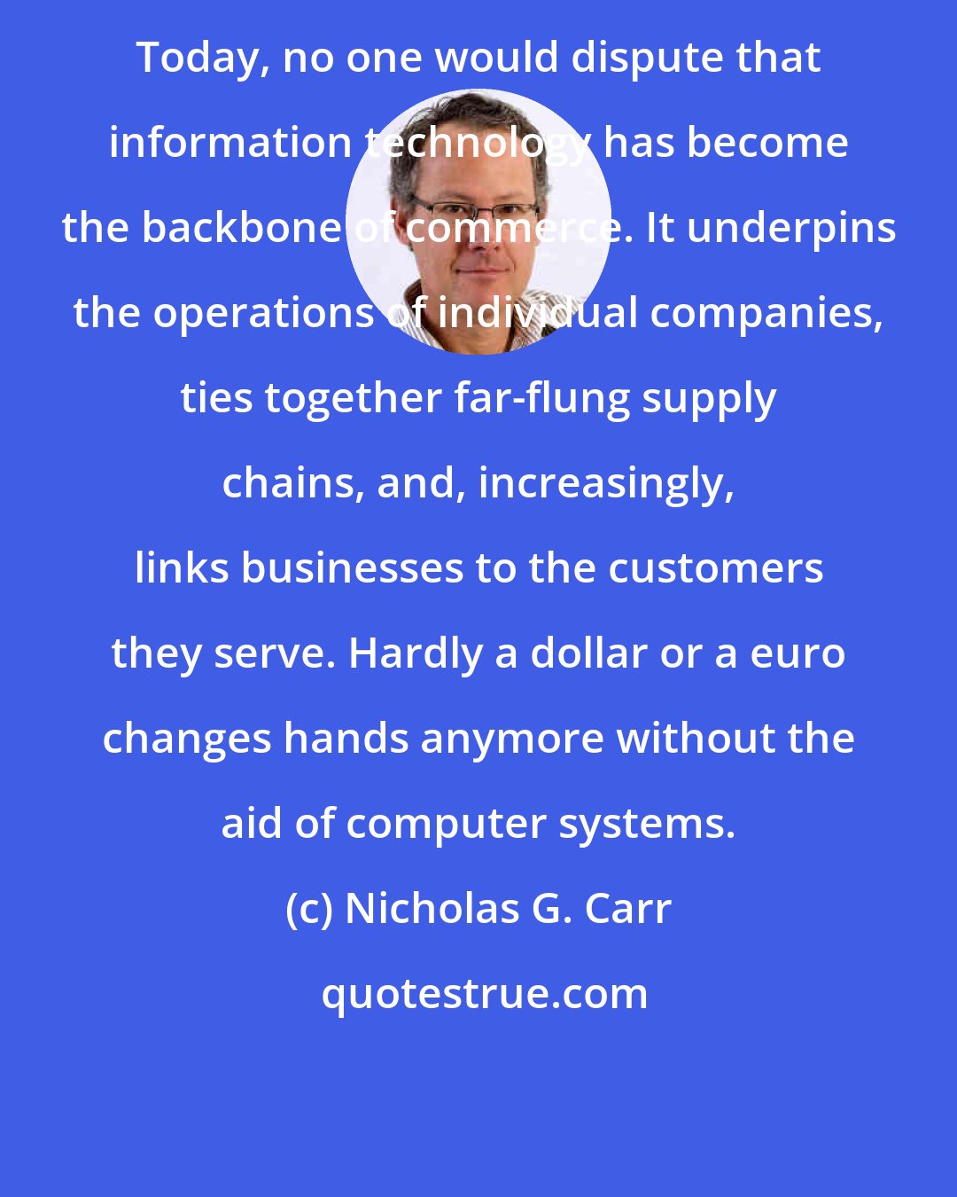 Nicholas G. Carr: Today, no one would dispute that information technology has become the backbone of commerce. It underpins the operations of individual companies, ties together far-flung supply chains, and, increasingly, links businesses to the customers they serve. Hardly a dollar or a euro changes hands anymore without the aid of computer systems.