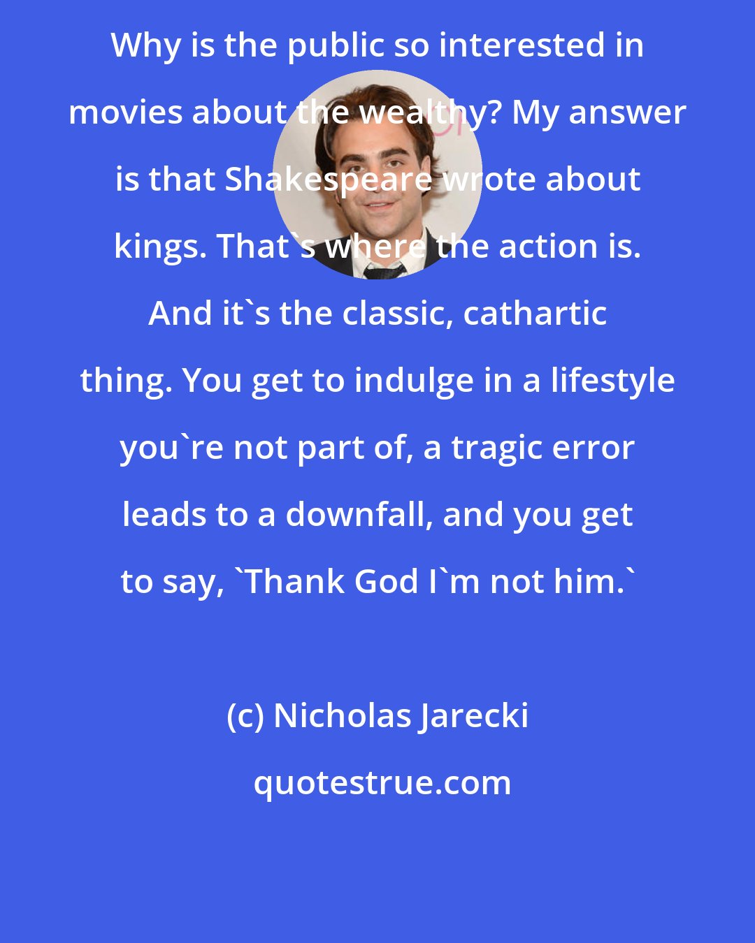 Nicholas Jarecki: Why is the public so interested in movies about the wealthy? My answer is that Shakespeare wrote about kings. That's where the action is. And it's the classic, cathartic thing. You get to indulge in a lifestyle you're not part of, a tragic error leads to a downfall, and you get to say, 'Thank God I'm not him.'