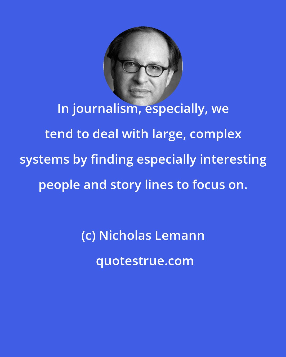 Nicholas Lemann: In journalism, especially, we tend to deal with large, complex systems by finding especially interesting people and story lines to focus on.