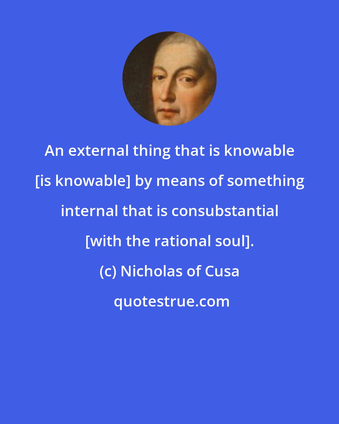 Nicholas of Cusa: An external thing that is knowable [is knowable] by means of something internal that is consubstantial [with the rational soul].