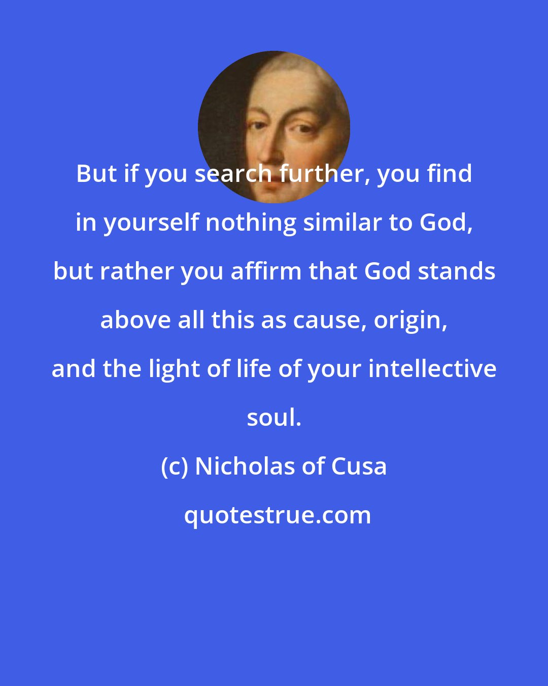 Nicholas of Cusa: But if you search further, you find in yourself nothing similar to God, but rather you affirm that God stands above all this as cause, origin, and the light of life of your intellective soul.