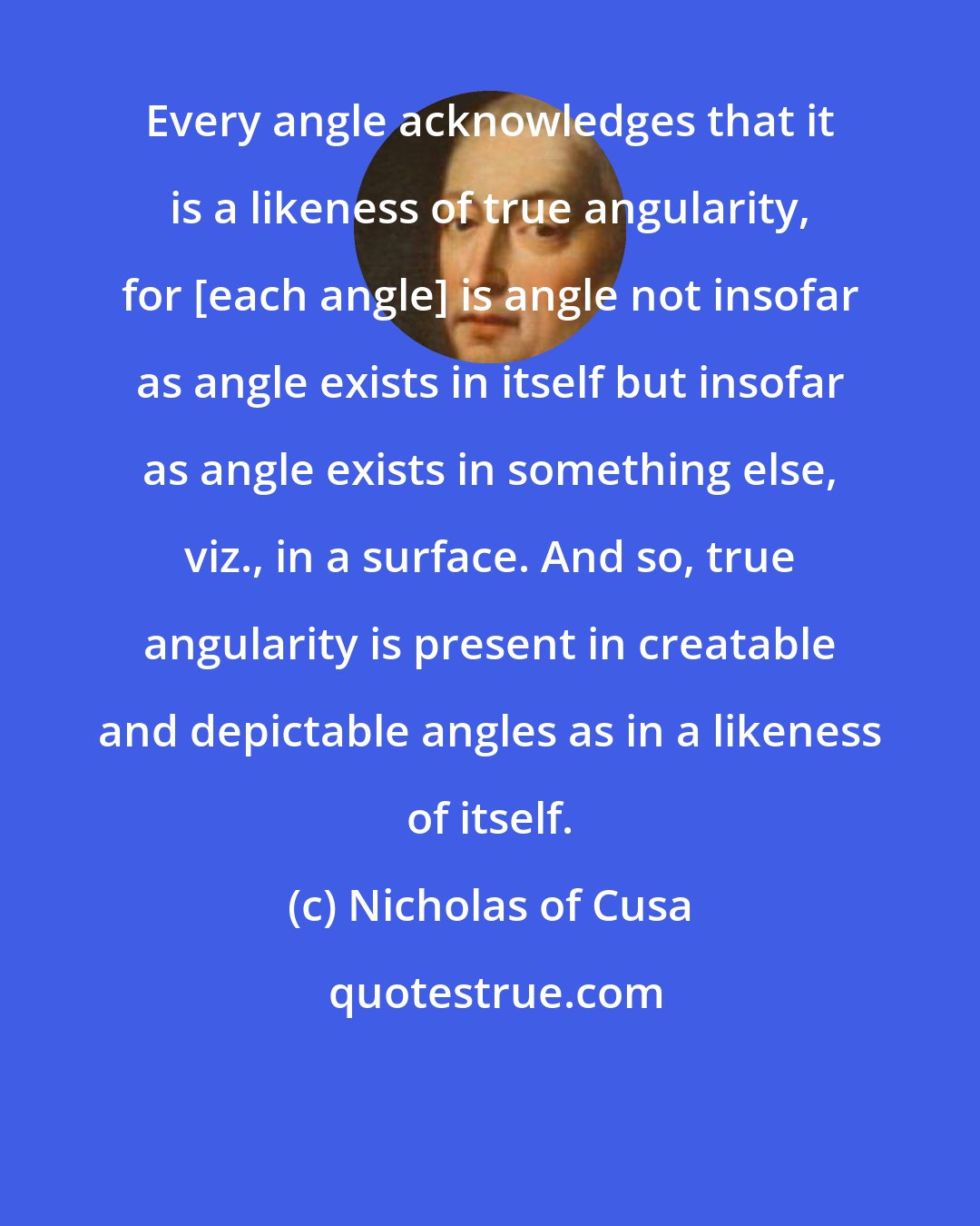 Nicholas of Cusa: Every angle acknowledges that it is a likeness of true angularity, for [each angle] is angle not insofar as angle exists in itself but insofar as angle exists in something else, viz., in a surface. And so, true angularity is present in creatable and depictable angles as in a likeness of itself.