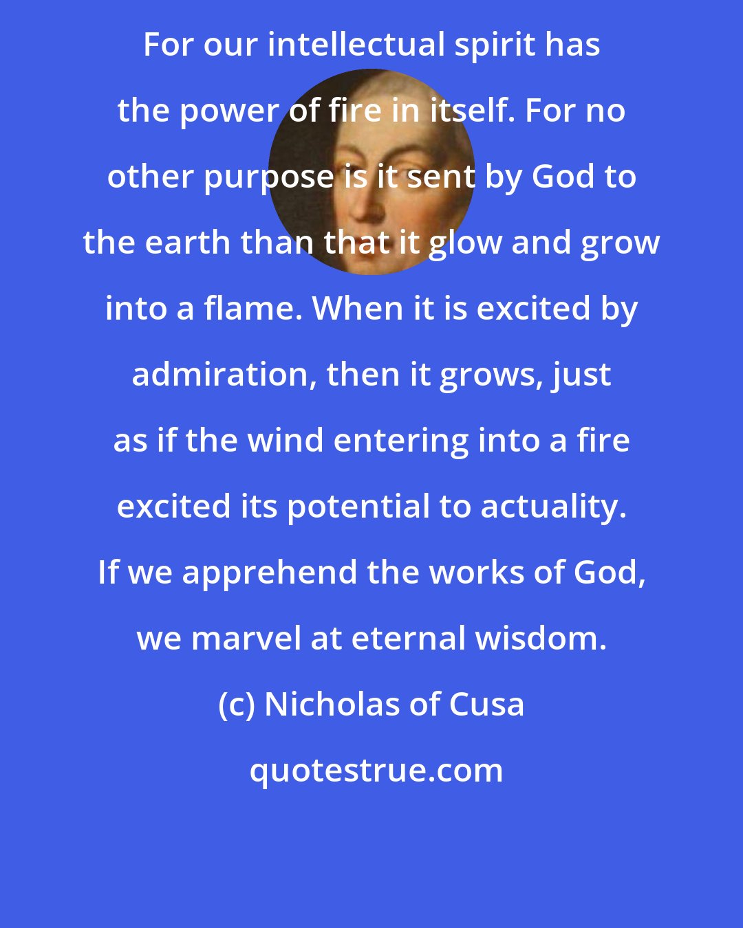 Nicholas of Cusa: For our intellectual spirit has the power of fire in itself. For no other purpose is it sent by God to the earth than that it glow and grow into a flame. When it is excited by admiration, then it grows, just as if the wind entering into a fire excited its potential to actuality. If we apprehend the works of God, we marvel at eternal wisdom.