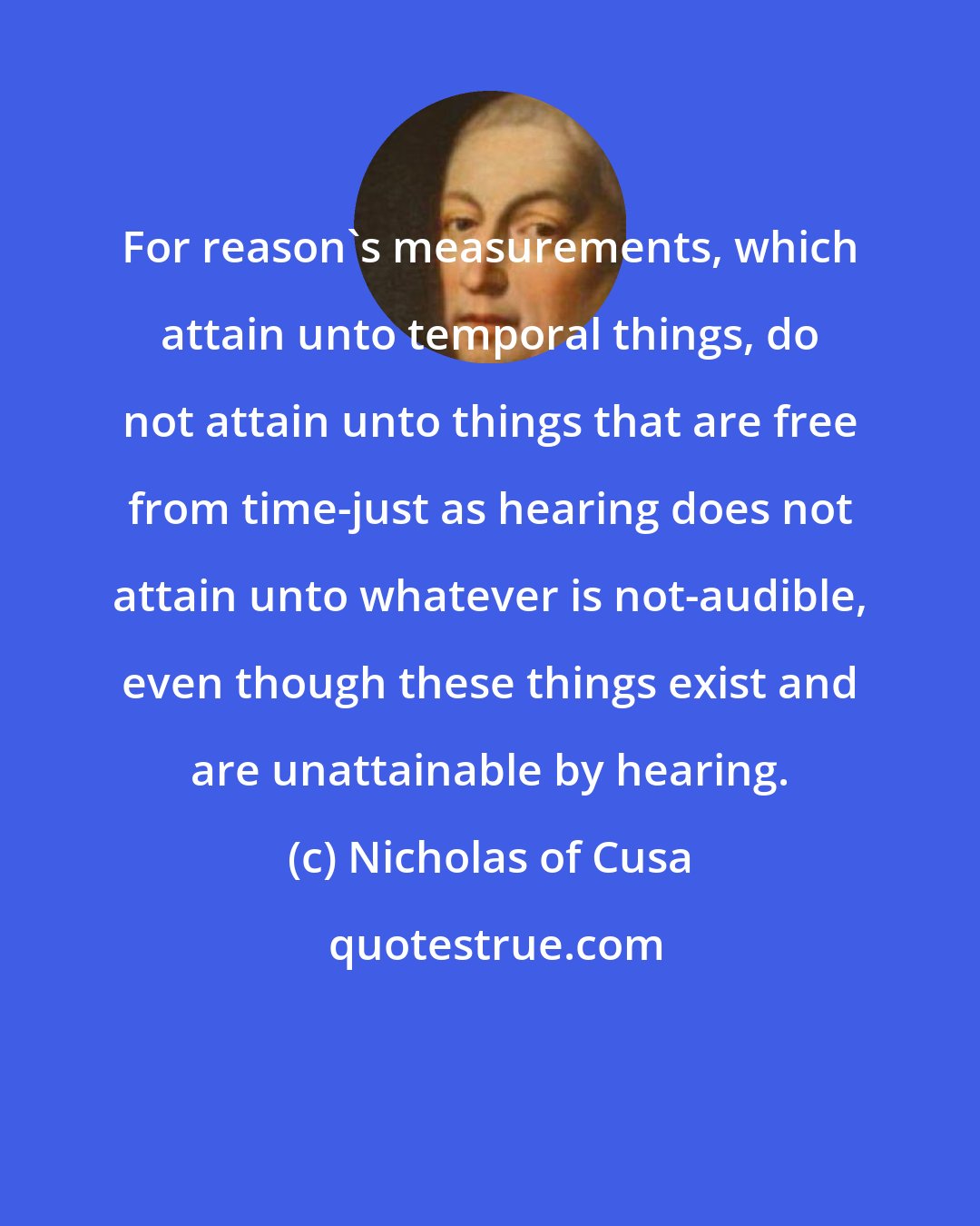 Nicholas of Cusa: For reason's measurements, which attain unto temporal things, do not attain unto things that are free from time-just as hearing does not attain unto whatever is not-audible, even though these things exist and are unattainable by hearing.