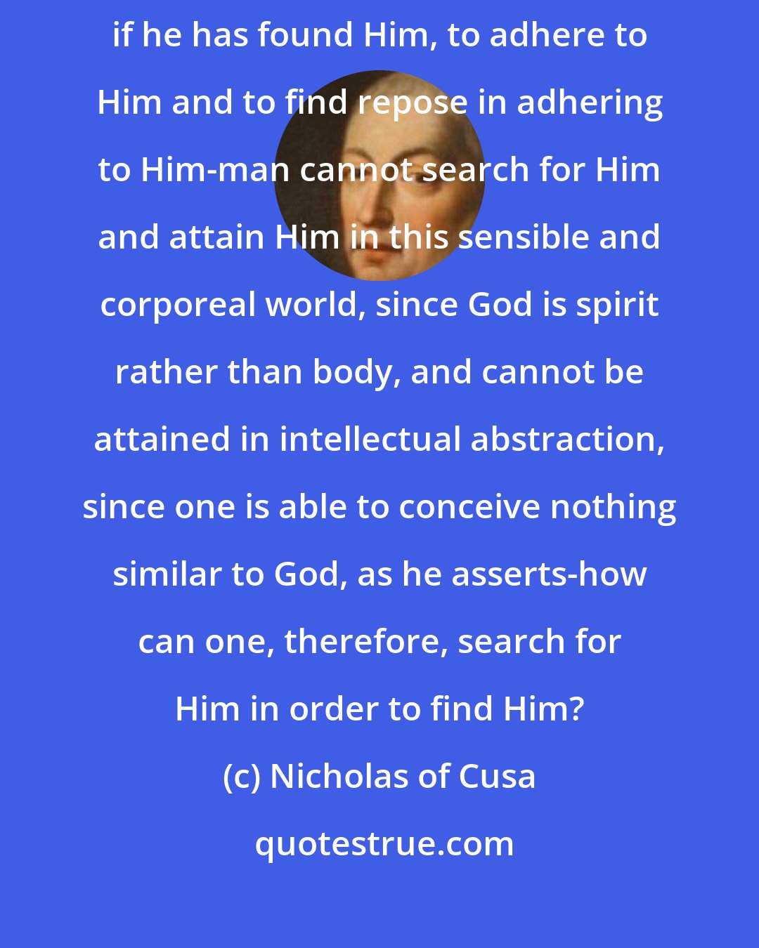 Nicholas of Cusa: If, therefore, man has come into the world to search for God and, if he has found Him, to adhere to Him and to find repose in adhering to Him-man cannot search for Him and attain Him in this sensible and corporeal world, since God is spirit rather than body, and cannot be attained in intellectual abstraction, since one is able to conceive nothing similar to God, as he asserts-how can one, therefore, search for Him in order to find Him?