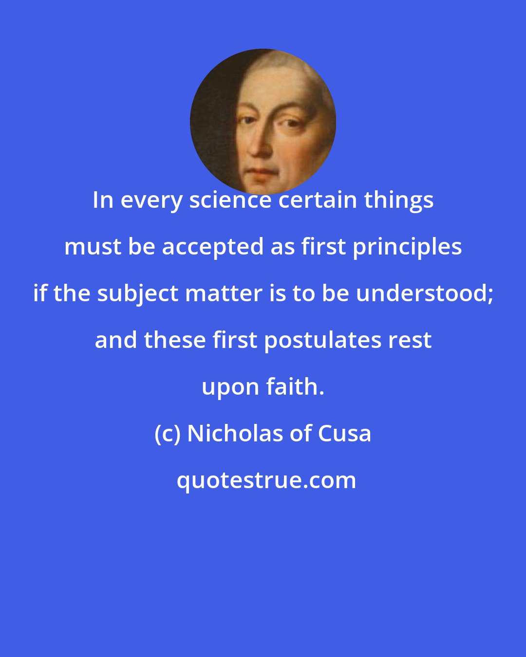 Nicholas of Cusa: In every science certain things must be accepted as first principles if the subject matter is to be understood; and these first postulates rest upon faith.