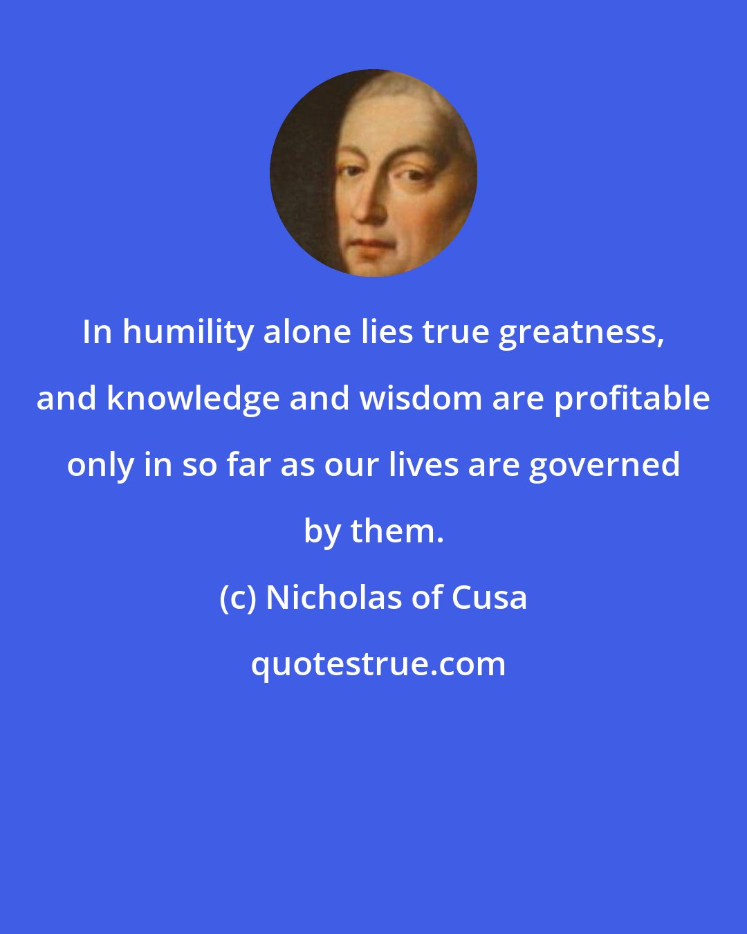 Nicholas of Cusa: In humility alone lies true greatness, and knowledge and wisdom are profitable only in so far as our lives are governed by them.