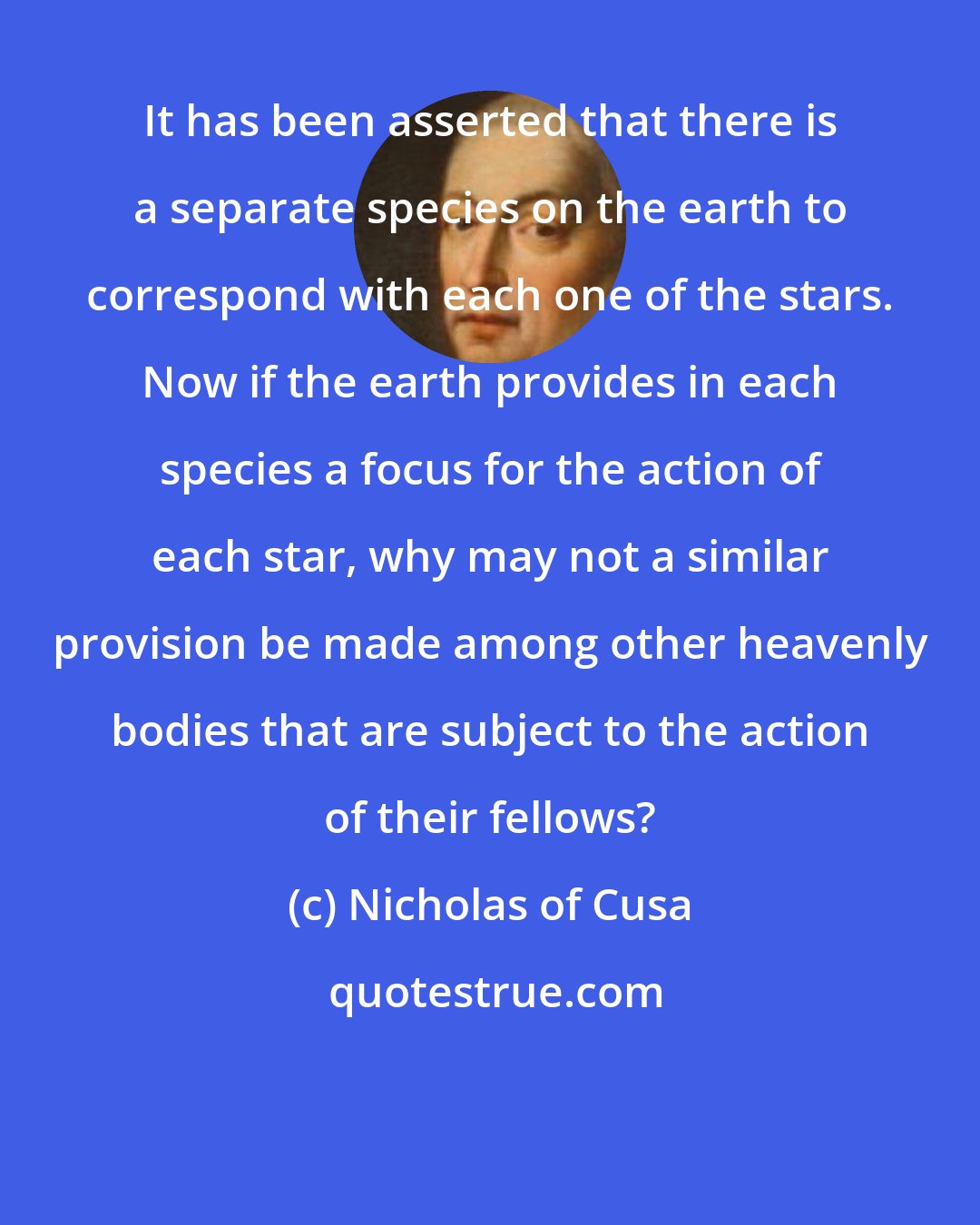 Nicholas of Cusa: It has been asserted that there is a separate species on the earth to correspond with each one of the stars. Now if the earth provides in each species a focus for the action of each star, why may not a similar provision be made among other heavenly bodies that are subject to the action of their fellows?