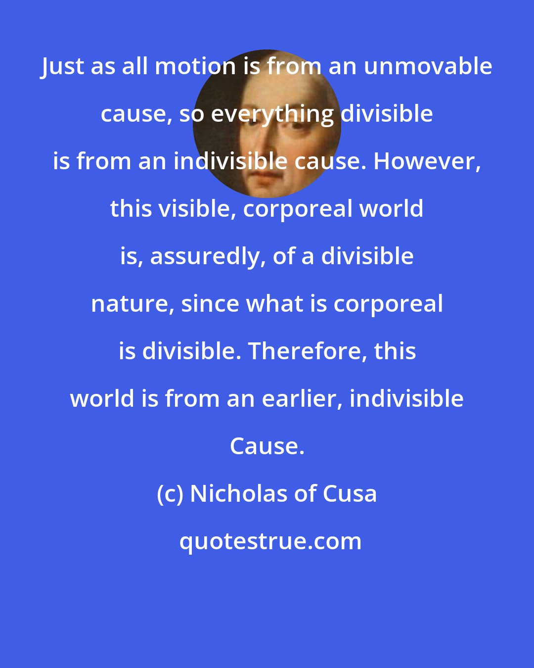 Nicholas of Cusa: Just as all motion is from an unmovable cause, so everything divisible is from an indivisible cause. However, this visible, corporeal world is, assuredly, of a divisible nature, since what is corporeal is divisible. Therefore, this world is from an earlier, indivisible Cause.