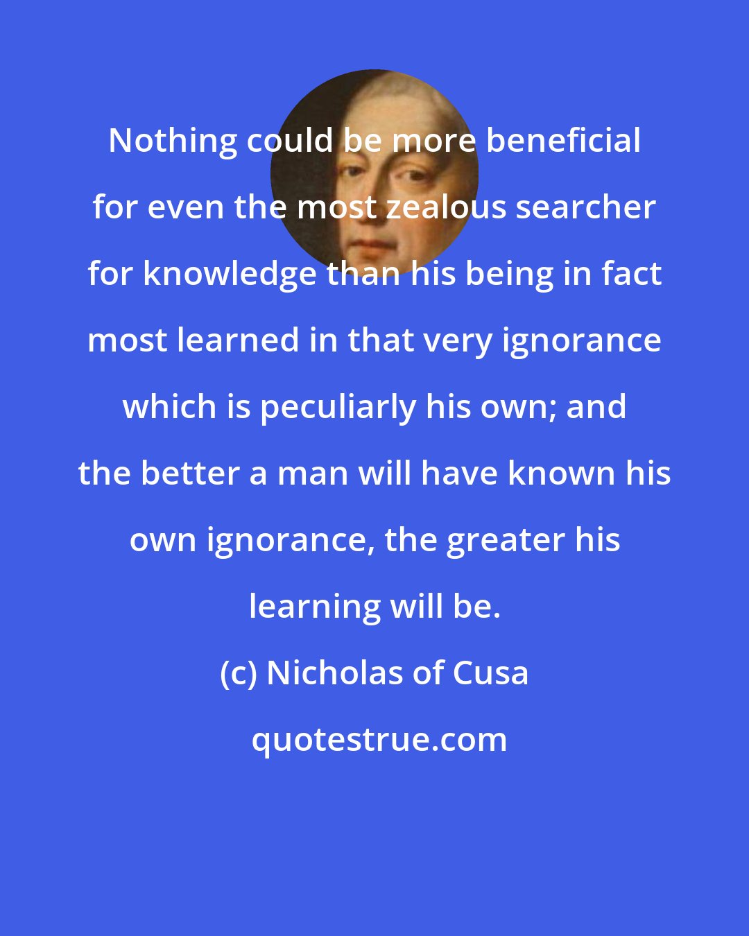 Nicholas of Cusa: Nothing could be more beneficial for even the most zealous searcher for knowledge than his being in fact most learned in that very ignorance which is peculiarly his own; and the better a man will have known his own ignorance, the greater his learning will be.