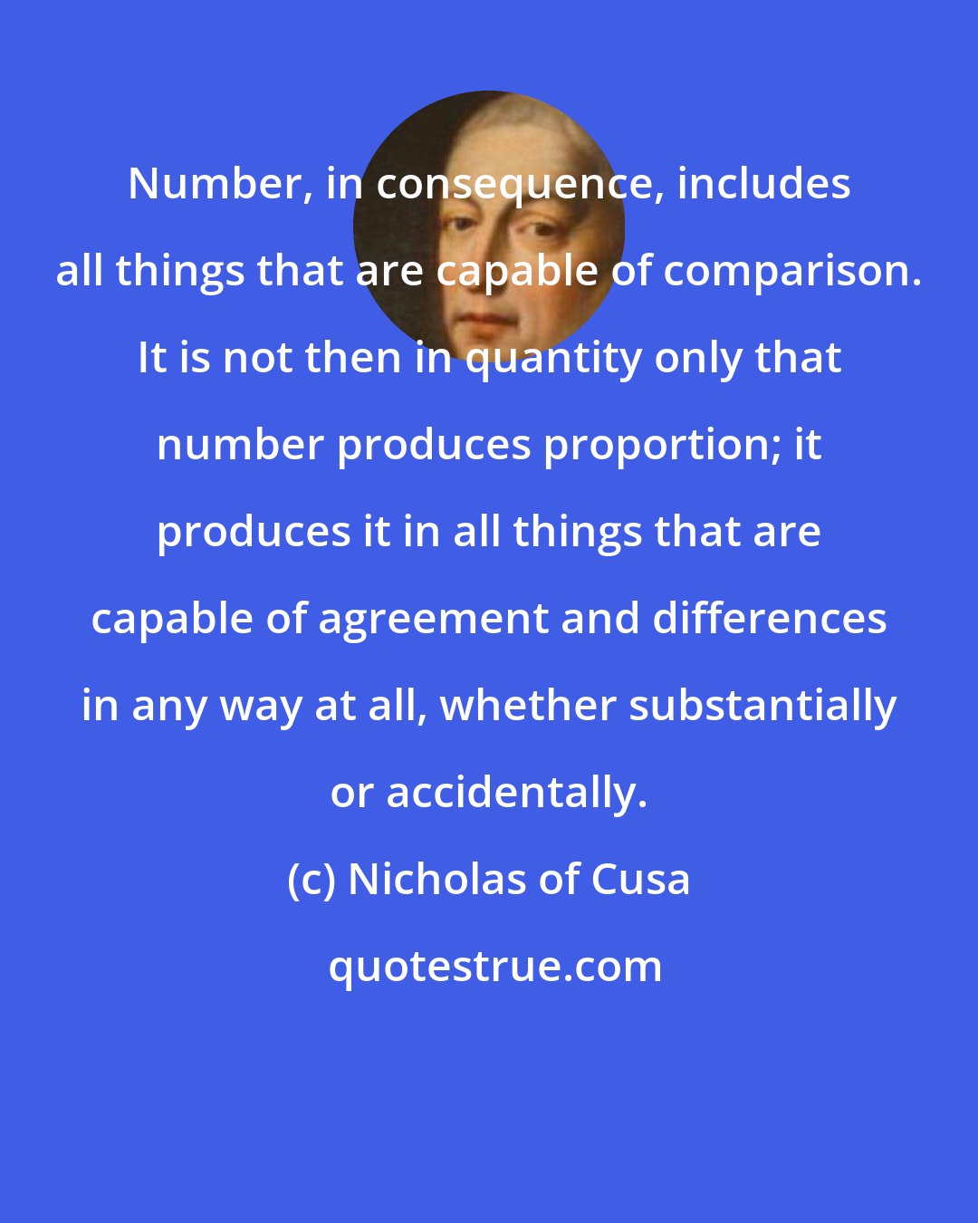 Nicholas of Cusa: Number, in consequence, includes all things that are capable of comparison. It is not then in quantity only that number produces proportion; it produces it in all things that are capable of agreement and differences in any way at all, whether substantially or accidentally.