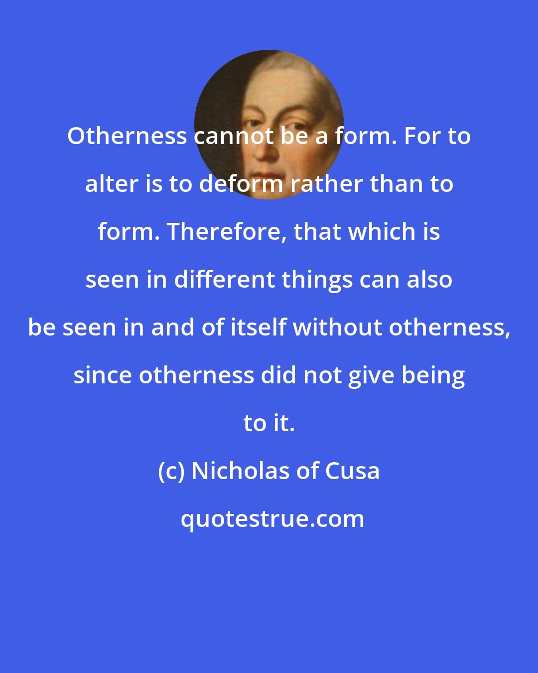 Nicholas of Cusa: Otherness cannot be a form. For to alter is to deform rather than to form. Therefore, that which is seen in different things can also be seen in and of itself without otherness, since otherness did not give being to it.