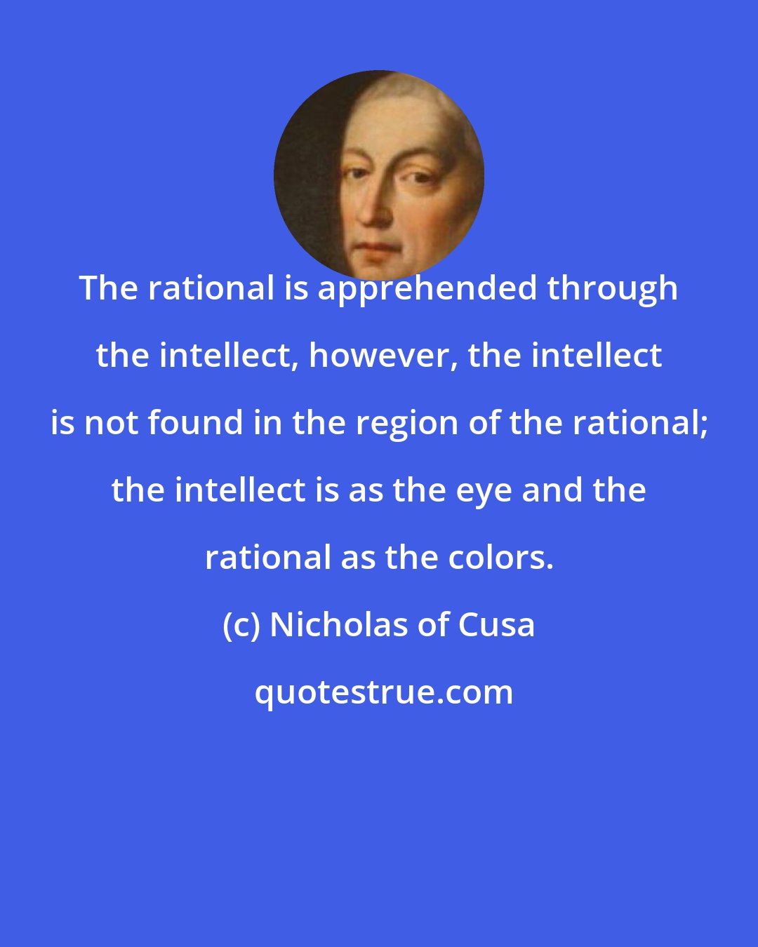 Nicholas of Cusa: The rational is apprehended through the intellect, however, the intellect is not found in the region of the rational; the intellect is as the eye and the rational as the colors.