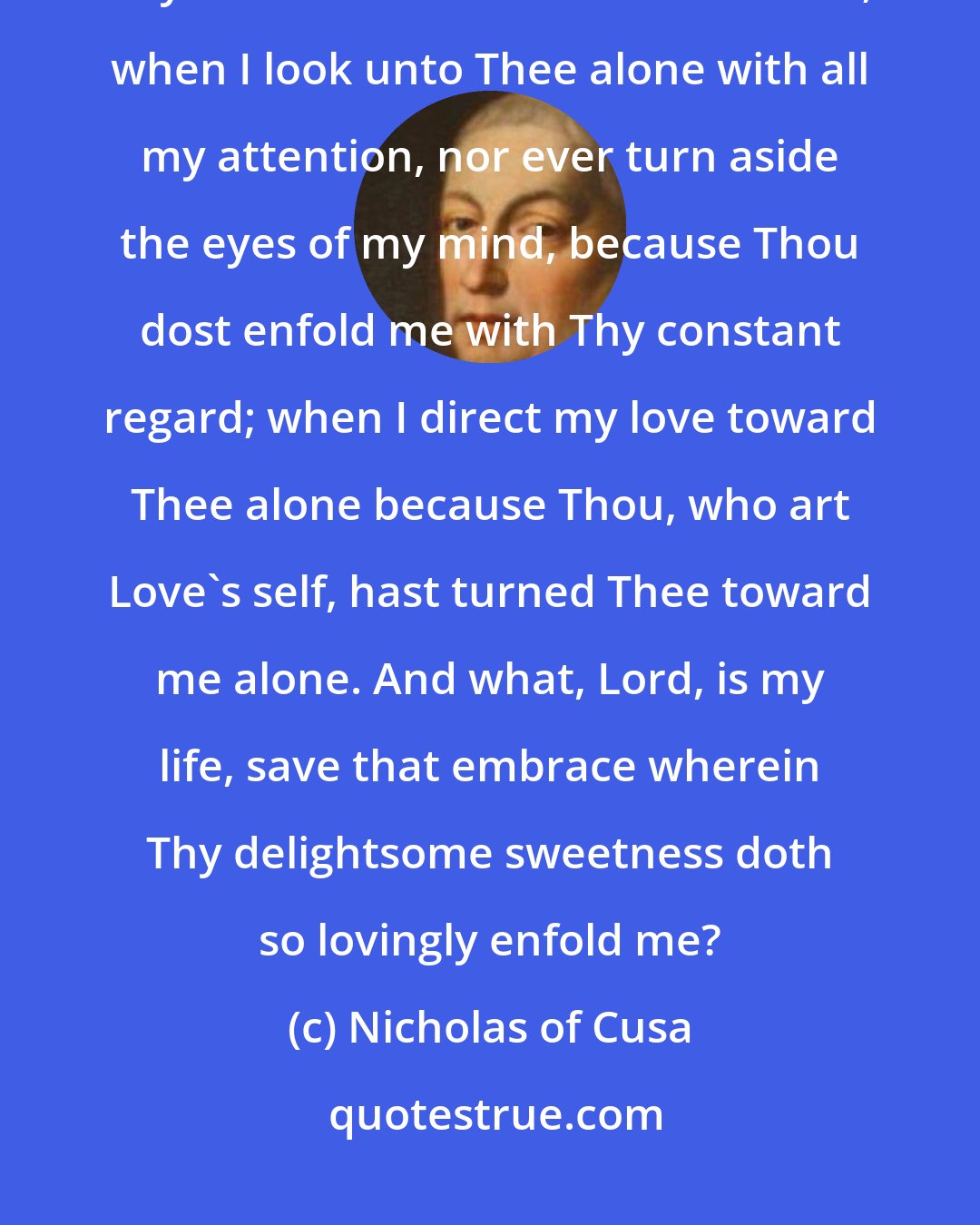 Nicholas of Cusa: Thou art merciful; when all my endeavour is turned toward Thee because all Thy endeavour is turned toward me; when I look unto Thee alone with all my attention, nor ever turn aside the eyes of my mind, because Thou dost enfold me with Thy constant regard; when I direct my love toward Thee alone because Thou, who art Love's self, hast turned Thee toward me alone. And what, Lord, is my life, save that embrace wherein Thy delightsome sweetness doth so lovingly enfold me?