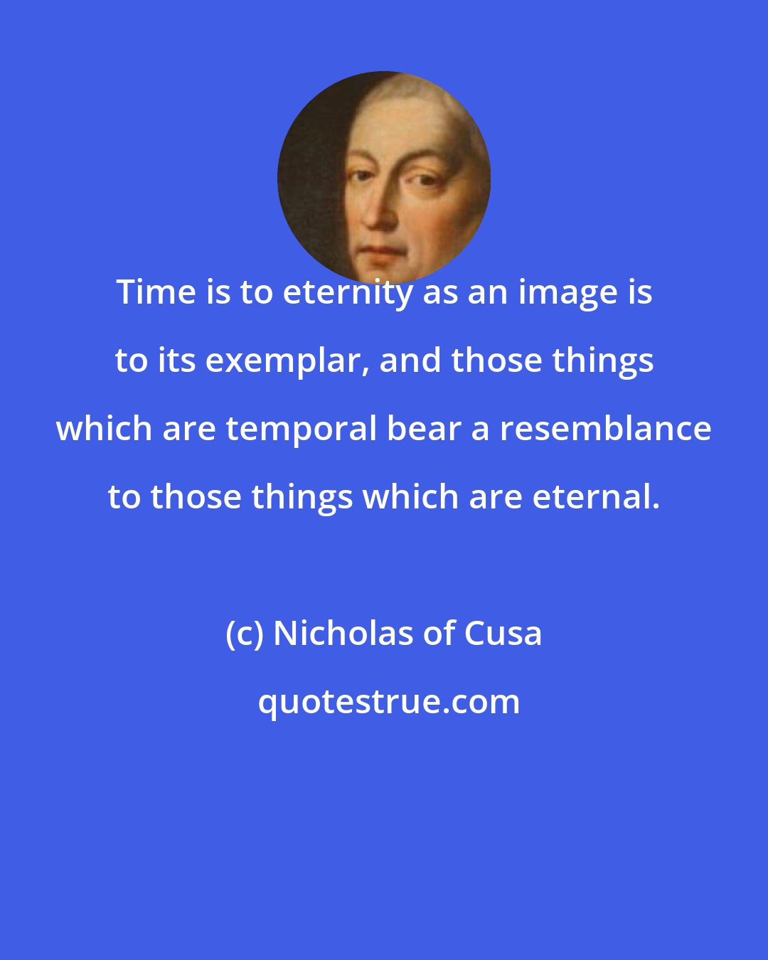 Nicholas of Cusa: Time is to eternity as an image is to its exemplar, and those things which are temporal bear a resemblance to those things which are eternal.