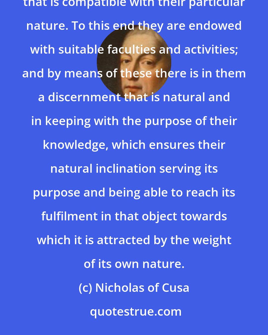 Nicholas of Cusa: We see that God has implanted in all things a natural desire to exist with the fullest measure of existence that is compatible with their particular nature. To this end they are endowed with suitable faculties and activities; and by means of these there is in them a discernment that is natural and in keeping with the purpose of their knowledge, which ensures their natural inclination serving its purpose and being able to reach its fulfilment in that object towards which it is attracted by the weight of its own nature.