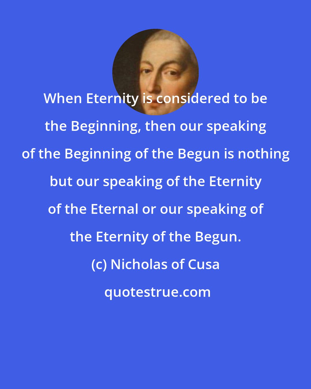 Nicholas of Cusa: When Eternity is considered to be the Beginning, then our speaking of the Beginning of the Begun is nothing but our speaking of the Eternity of the Eternal or our speaking of the Eternity of the Begun.