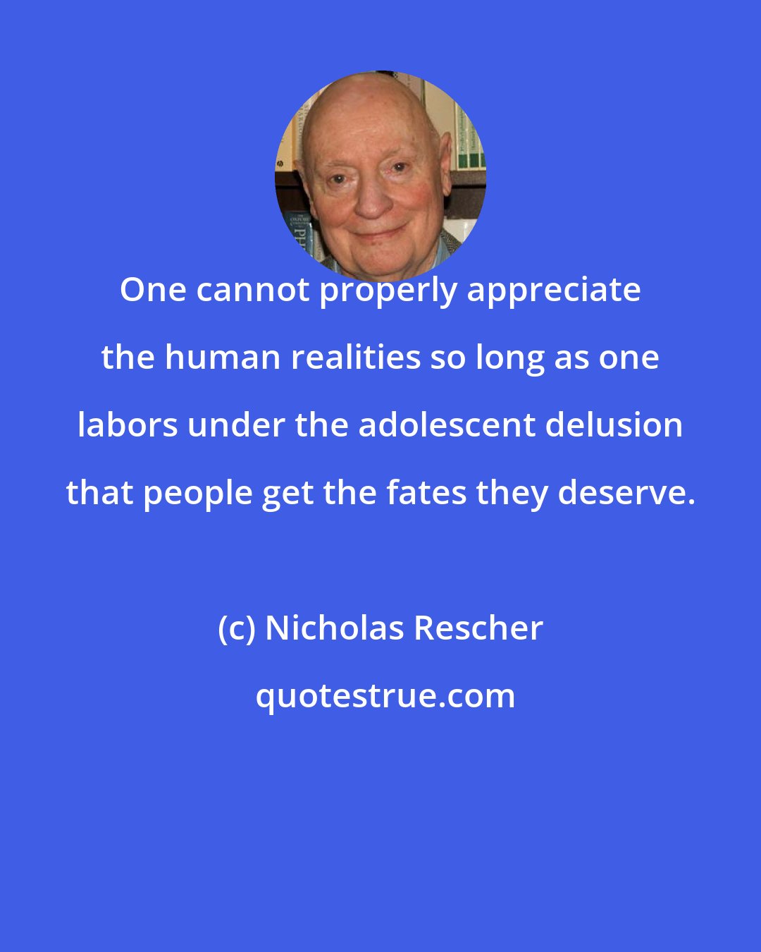 Nicholas Rescher: One cannot properly appreciate the human realities so long as one labors under the adolescent delusion that people get the fates they deserve.