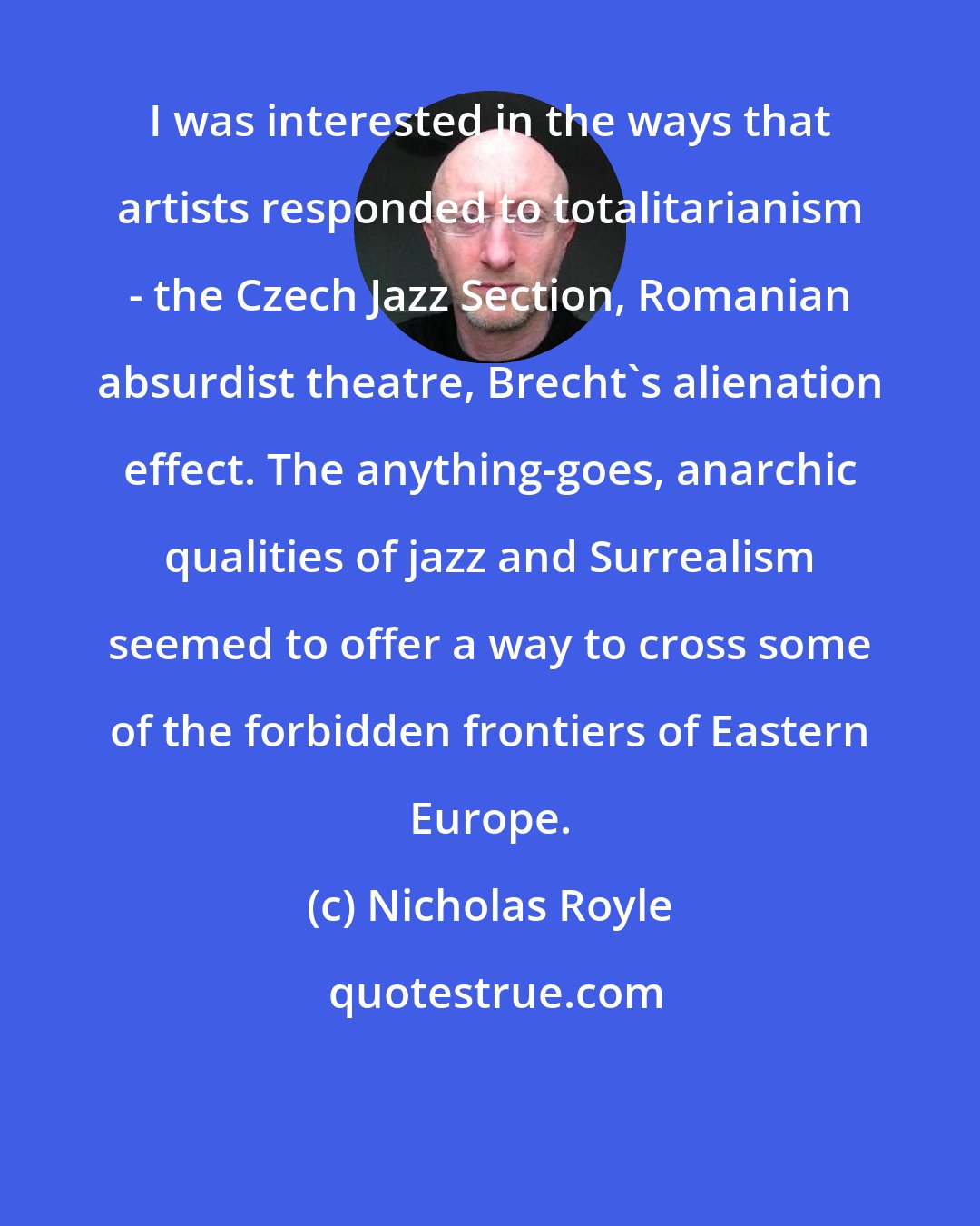 Nicholas Royle: I was interested in the ways that artists responded to totalitarianism - the Czech Jazz Section, Romanian absurdist theatre, Brecht's alienation effect. The anything-goes, anarchic qualities of jazz and Surrealism seemed to offer a way to cross some of the forbidden frontiers of Eastern Europe.