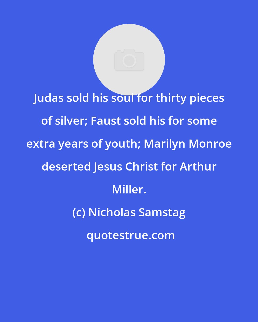 Nicholas Samstag: Judas sold his soul for thirty pieces of silver; Faust sold his for some extra years of youth; Marilyn Monroe deserted Jesus Christ for Arthur Miller.