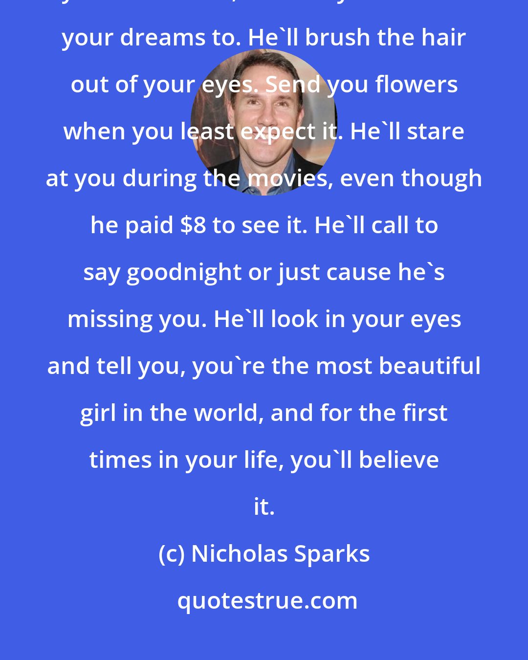 Nicholas Sparks: A guy out there was meant to be the love of your life, your best friend, your soul mate, the one you can tell your dreams to. He'll brush the hair out of your eyes. Send you flowers when you least expect it. He'll stare at you during the movies, even though he paid $8 to see it. He'll call to say goodnight or just cause he's missing you. He'll look in your eyes and tell you, you're the most beautiful girl in the world, and for the first times in your life, you'll believe it.