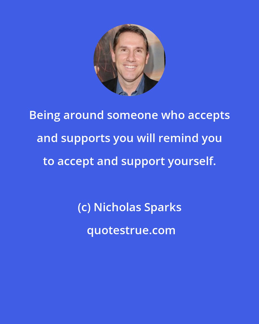 Nicholas Sparks: Being around someone who accepts and supports you will remind you to accept and support yourself.