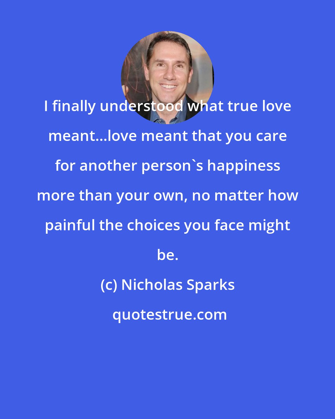 Nicholas Sparks: I finally understood what true love meant...love meant that you care for another person's happiness more than your own, no matter how painful the choices you face might be.