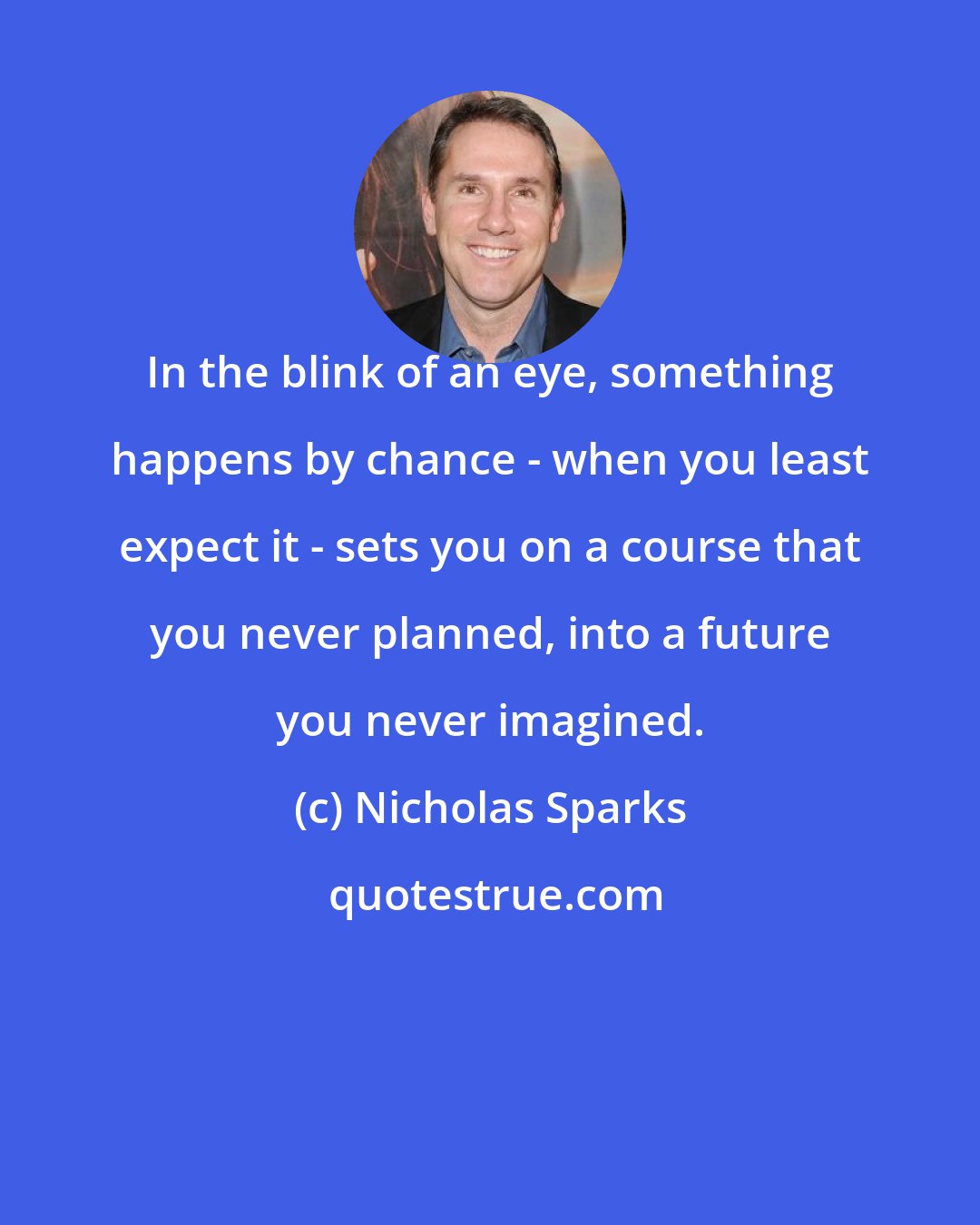 Nicholas Sparks: In the blink of an eye, something happens by chance - when you least expect it - sets you on a course that you never planned, into a future you never imagined.