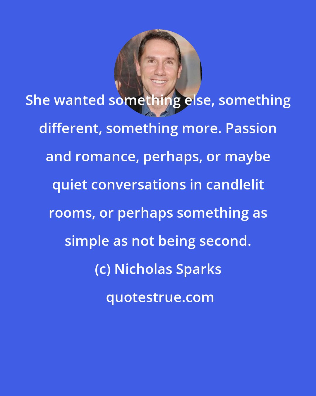 Nicholas Sparks: She wanted something else, something different, something more. Passion and romance, perhaps, or maybe quiet conversations in candlelit rooms, or perhaps something as simple as not being second.