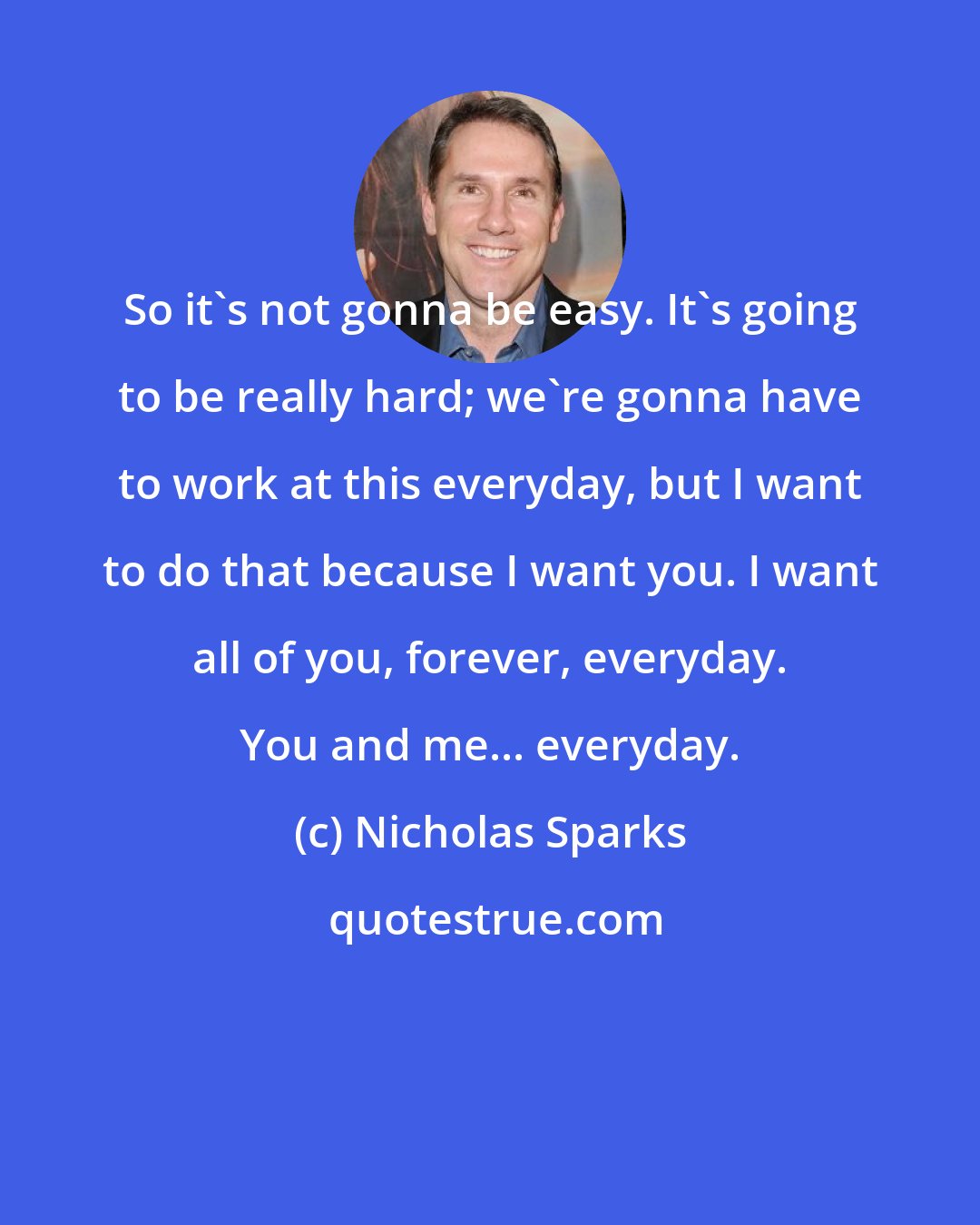 Nicholas Sparks: So it's not gonna be easy. It's going to be really hard; we're gonna have to work at this everyday, but I want to do that because I want you. I want all of you, forever, everyday. You and me... everyday.