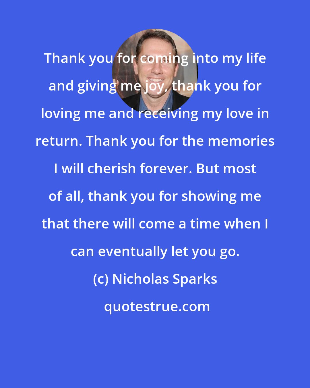 Nicholas Sparks: Thank you for coming into my life and giving me joy, thank you for loving me and receiving my love in return. Thank you for the memories I will cherish forever. But most of all, thank you for showing me that there will come a time when I can eventually let you go.