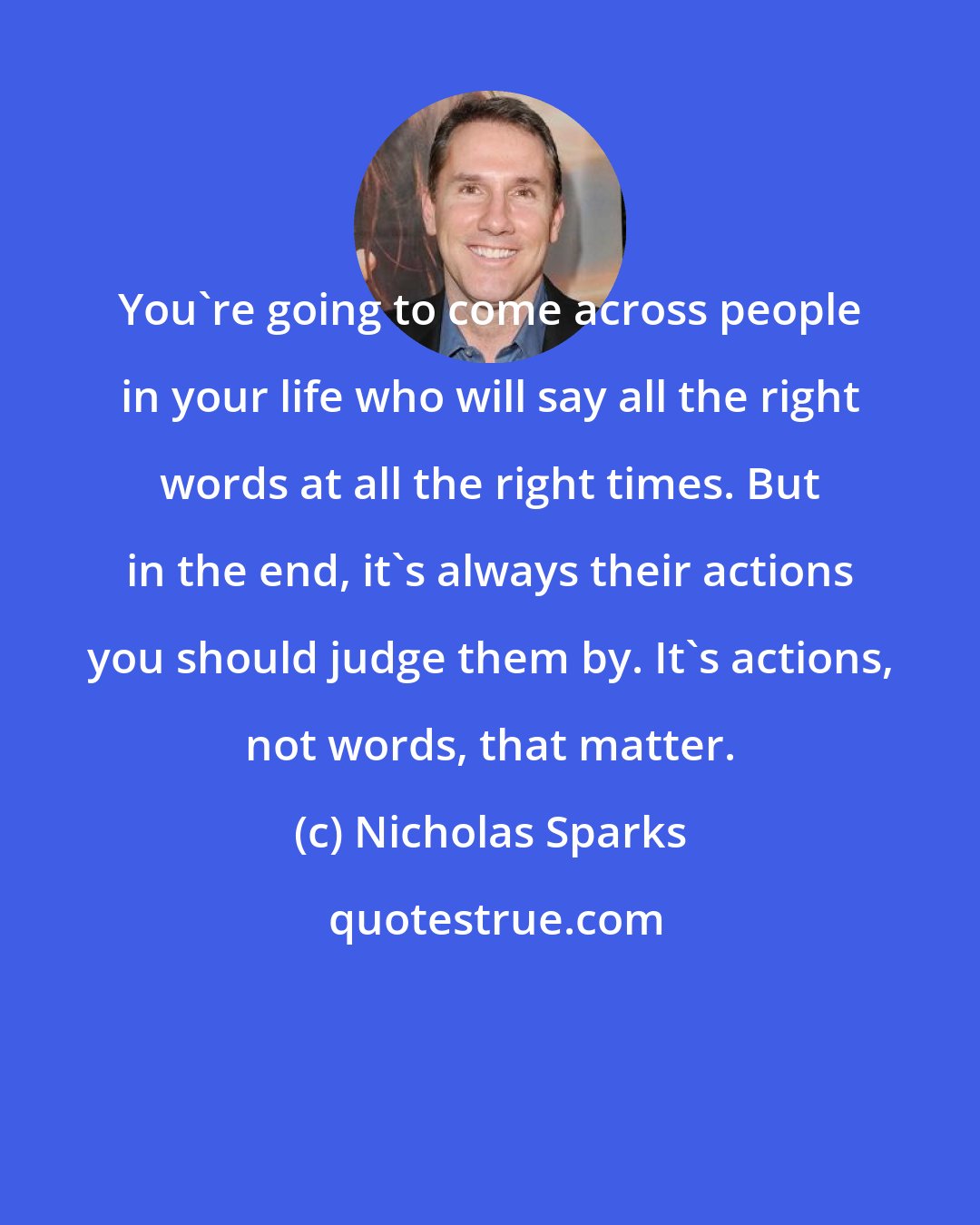 Nicholas Sparks: You're going to come across people in your life who will say all the right words at all the right times. But in the end, it's always their actions you should judge them by. It's actions, not words, that matter.