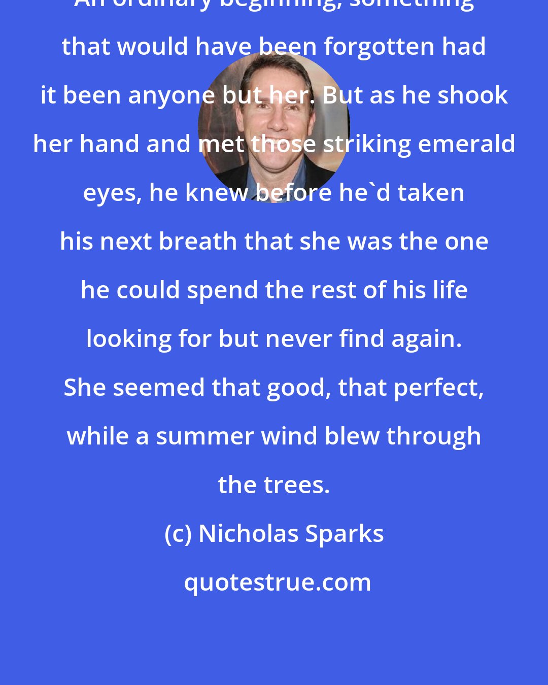 Nicholas Sparks: An ordinary beginning, something that would have been forgotten had it been anyone but her. But as he shook her hand and met those striking emerald eyes, he knew before he'd taken his next breath that she was the one he could spend the rest of his life looking for but never find again. She seemed that good, that perfect, while a summer wind blew through the trees.