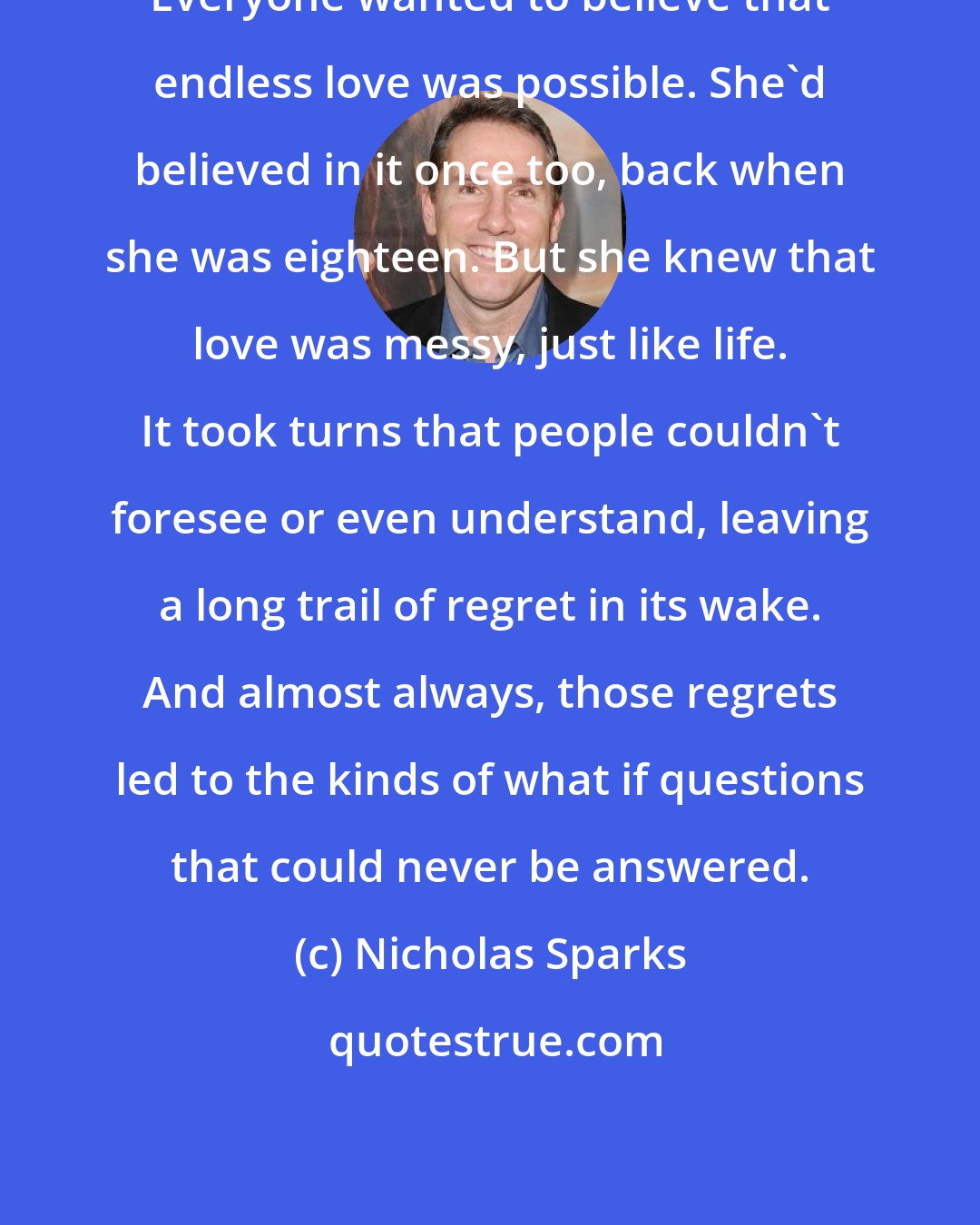 Nicholas Sparks: Everyone wanted to believe that endless love was possible. She'd believed in it once too, back when she was eighteen. But she knew that love was messy, just like life. It took turns that people couldn't foresee or even understand, leaving a long trail of regret in its wake. And almost always, those regrets led to the kinds of what if questions that could never be answered.