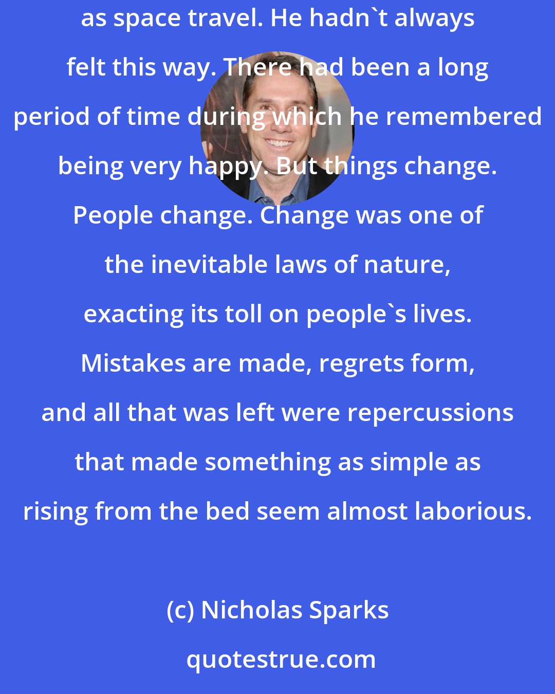 Nicholas Sparks: He felt as though he were failing in practically every area of his life. Lately, happiness seemed as distant and unattainable to him as space travel. He hadn't always felt this way. There had been a long period of time during which he remembered being very happy. But things change. People change. Change was one of the inevitable laws of nature, exacting its toll on people's lives. Mistakes are made, regrets form, and all that was left were repercussions that made something as simple as rising from the bed seem almost laborious.