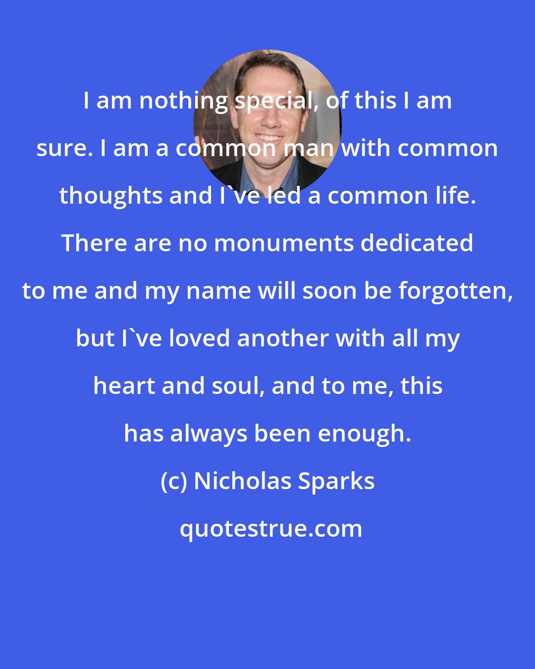 Nicholas Sparks: I am nothing special, of this I am sure. I am a common man with common thoughts and I've led a common life. There are no monuments dedicated to me and my name will soon be forgotten, but I've loved another with all my heart and soul, and to me, this has always been enough.