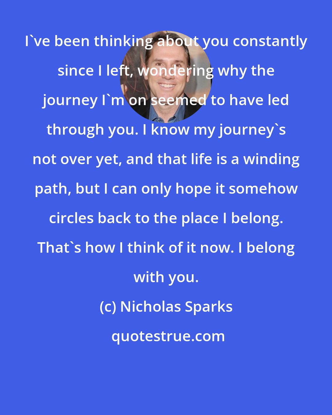 Nicholas Sparks: I've been thinking about you constantly since I left, wondering why the journey I'm on seemed to have led through you. I know my journey's not over yet, and that life is a winding path, but I can only hope it somehow circles back to the place I belong. That's how I think of it now. I belong with you.