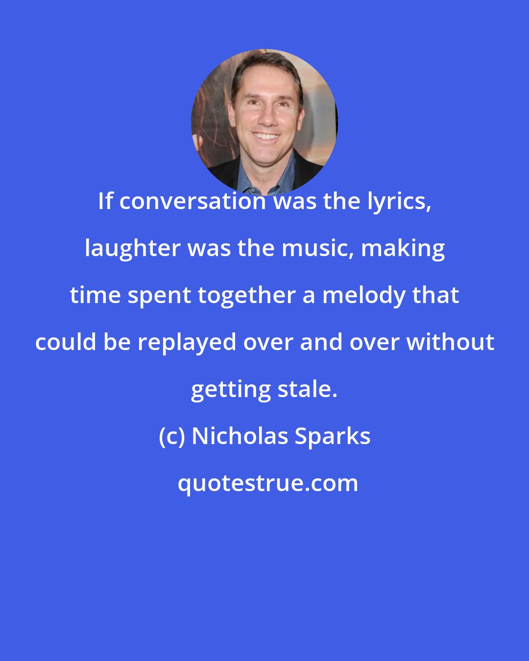 Nicholas Sparks: If conversation was the lyrics, laughter was the music, making time spent together a melody that could be replayed over and over without getting stale.