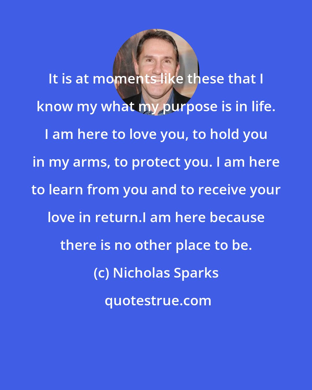 Nicholas Sparks: It is at moments like these that I know my what my purpose is in life. I am here to love you, to hold you in my arms, to protect you. I am here to learn from you and to receive your love in return.I am here because there is no other place to be.