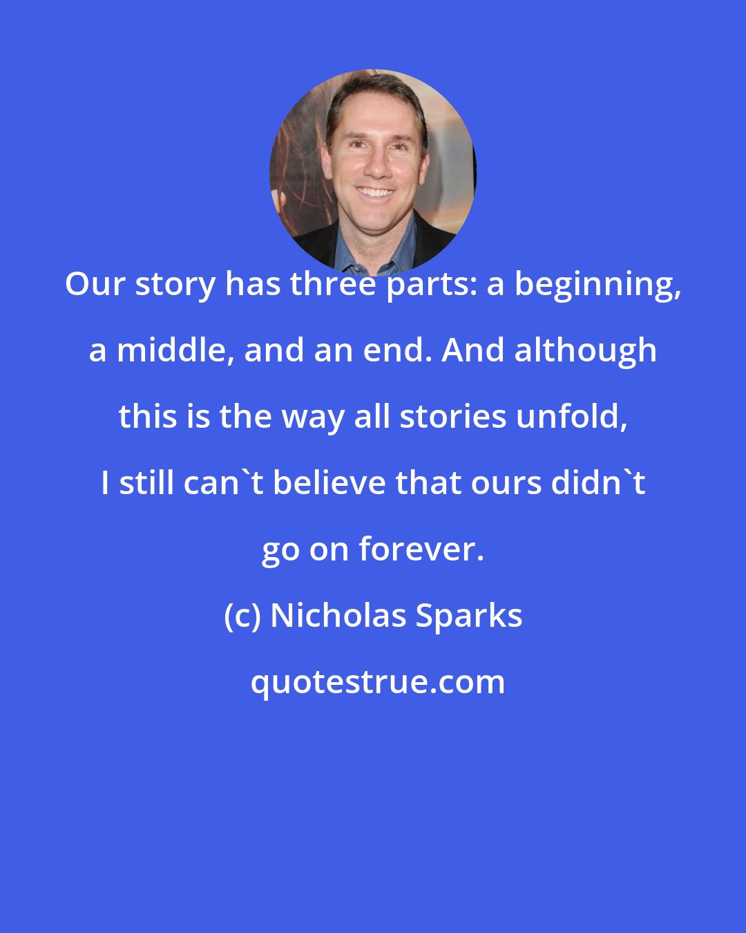 Nicholas Sparks: Our story has three parts: a beginning, a middle, and an end. And although this is the way all stories unfold, I still can't believe that ours didn't go on forever.