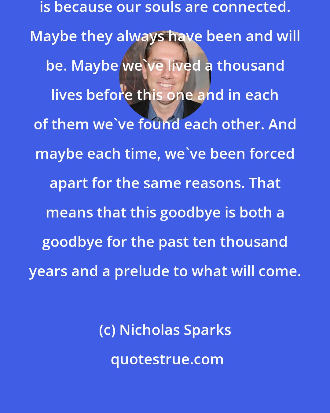 Nicholas Sparks: The reason it hurts so much to separate is because our souls are connected. Maybe they always have been and will be. Maybe we've lived a thousand lives before this one and in each of them we've found each other. And maybe each time, we've been forced apart for the same reasons. That means that this goodbye is both a goodbye for the past ten thousand years and a prelude to what will come.