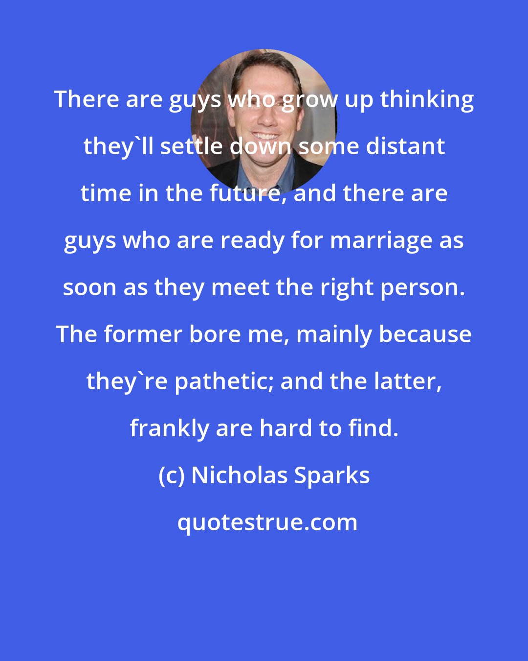 Nicholas Sparks: There are guys who grow up thinking they'll settle down some distant time in the future, and there are guys who are ready for marriage as soon as they meet the right person. The former bore me, mainly because they're pathetic; and the latter, frankly are hard to find.