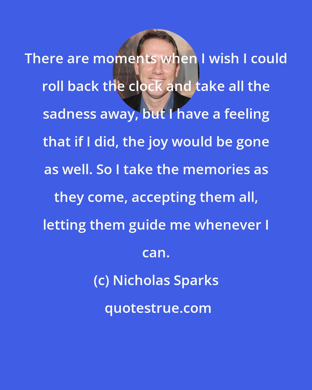 Nicholas Sparks: There are moments when I wish I could roll back the clock and take all the sadness away, but I have a feeling that if I did, the joy would be gone as well. So I take the memories as they come, accepting them all, letting them guide me whenever I can.