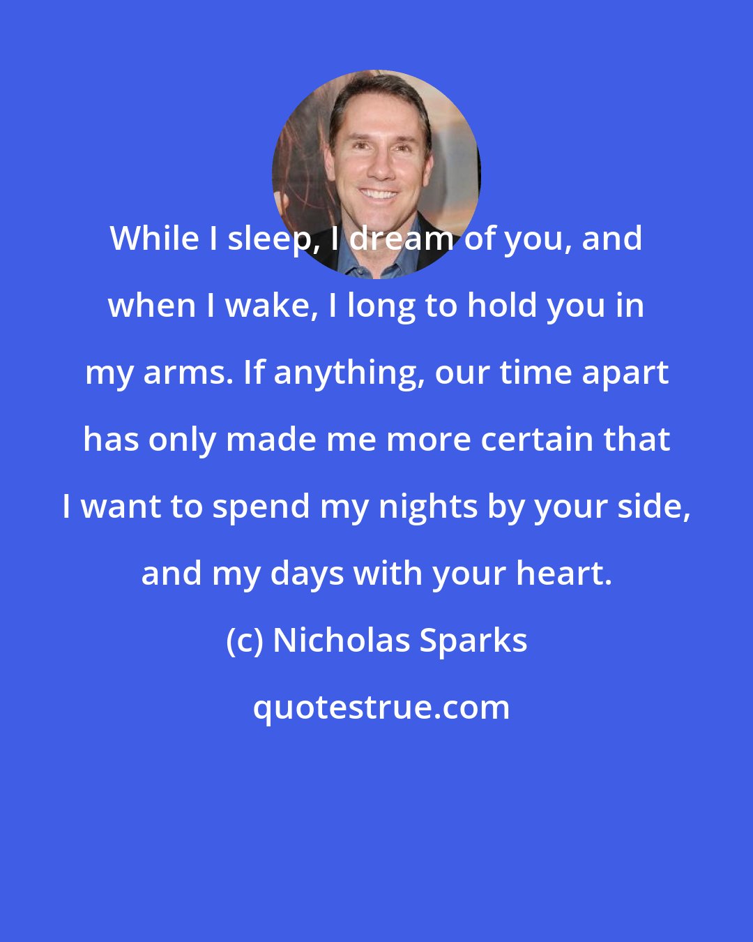 Nicholas Sparks: While I sleep, I dream of you, and when I wake, I long to hold you in my arms. If anything, our time apart has only made me more certain that I want to spend my nights by your side, and my days with your heart.