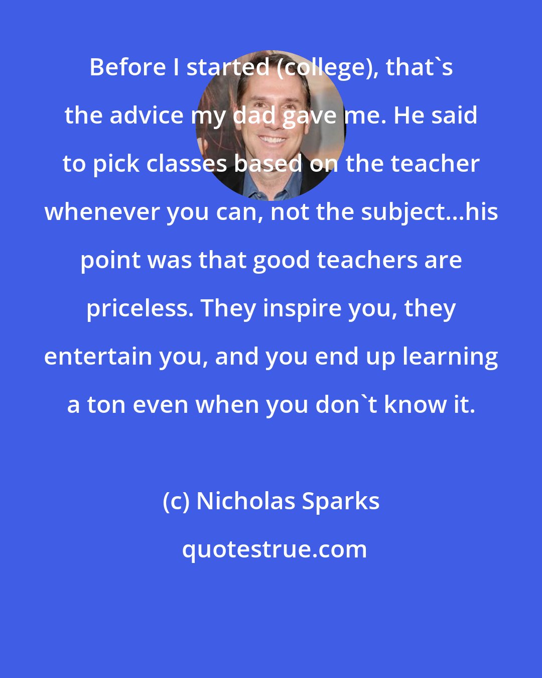 Nicholas Sparks: Before I started (college), that's the advice my dad gave me. He said to pick classes based on the teacher whenever you can, not the subject...his point was that good teachers are priceless. They inspire you, they entertain you, and you end up learning a ton even when you don't know it.