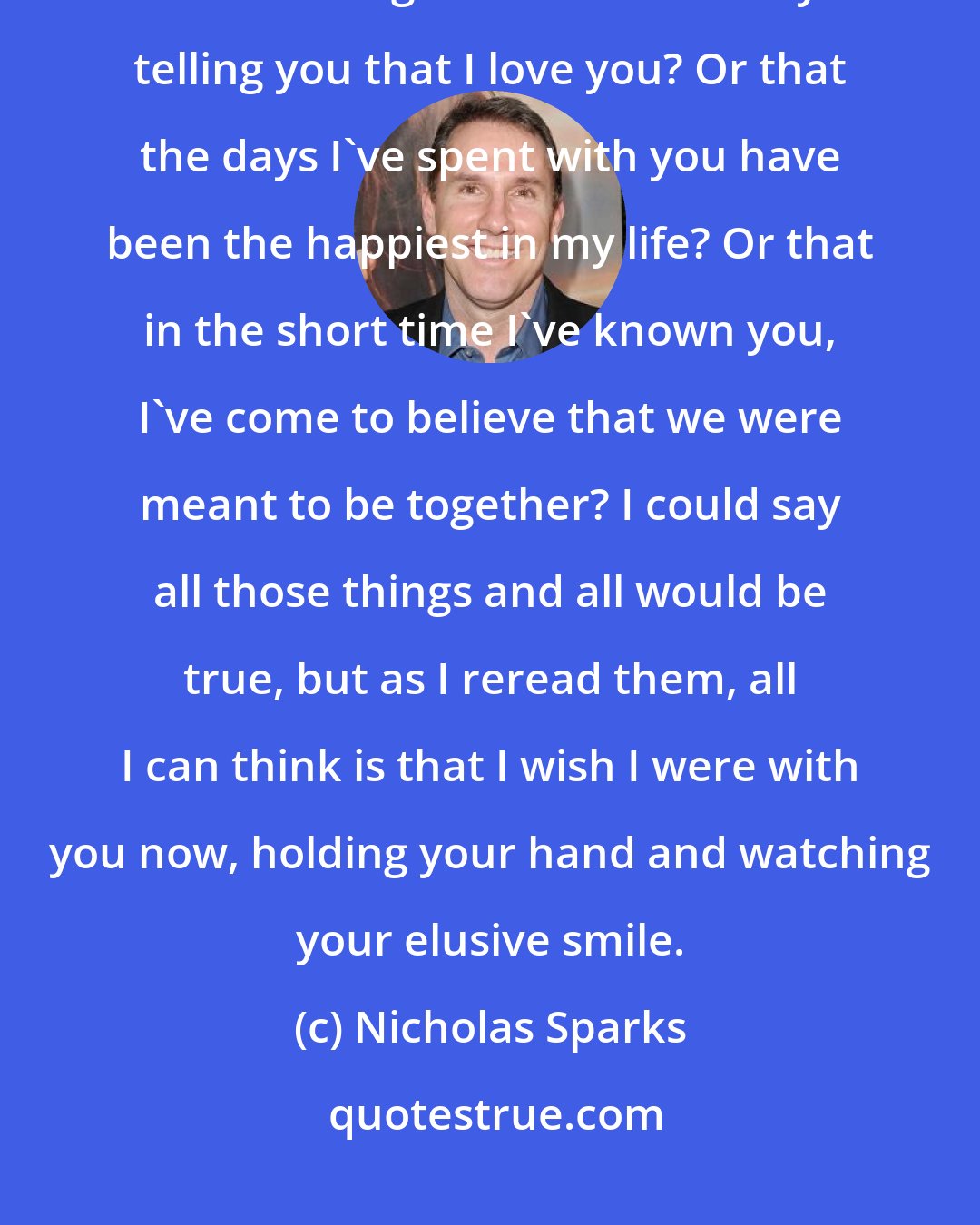 Nicholas Sparks: Dear John, There's so much I want to say to you, but I'm not sure where I should begin. Should I start by telling you that I love you? Or that the days I've spent with you have been the happiest in my life? Or that in the short time I've known you, I've come to believe that we were meant to be together? I could say all those things and all would be true, but as I reread them, all I can think is that I wish I were with you now, holding your hand and watching your elusive smile.