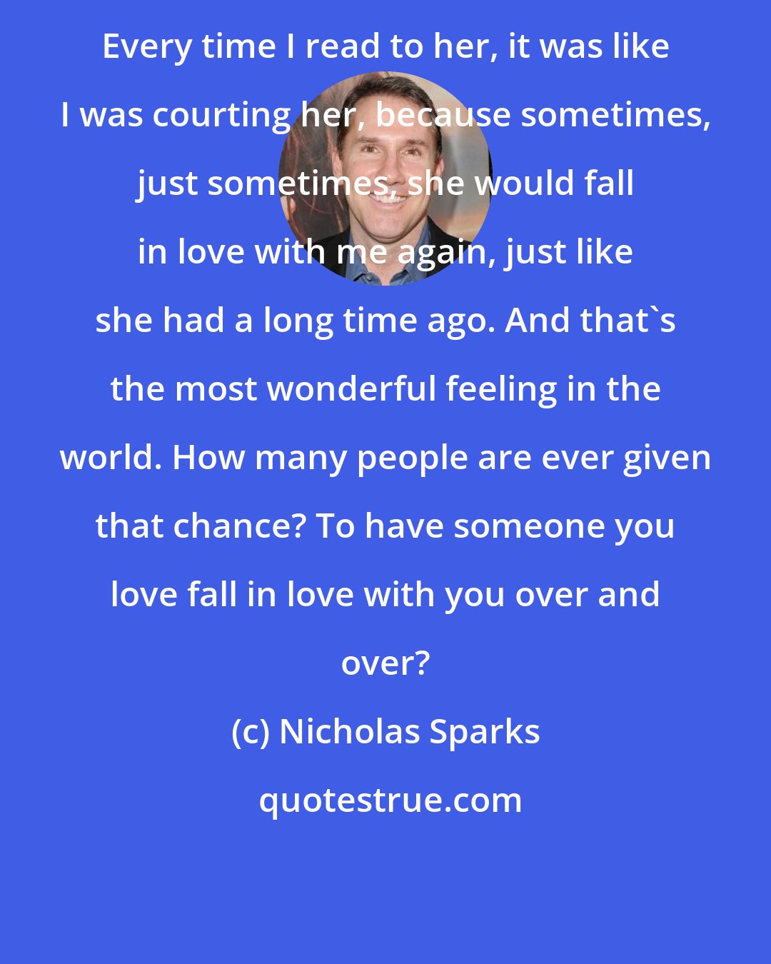 Nicholas Sparks: Every time I read to her, it was like I was courting her, because sometimes, just sometimes, she would fall in love with me again, just like she had a long time ago. And that's the most wonderful feeling in the world. How many people are ever given that chance? To have someone you love fall in love with you over and over?